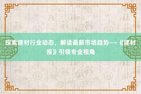 探索建材行业动态，解读最新市场趋势——《建材报》引领专业视角